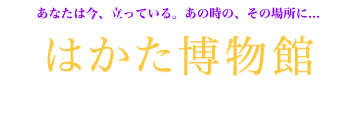 あなたは今、立っている。あの時の、その場所に... 

はかた博物館