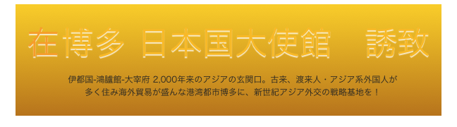 
在 博多 日本国大使館　誘致
　伊都国-鴻臚館-大宰府 2,000年来のアジアの玄関口。古来、渡来人・アジア系外国人が
　多く住み海外貿易が盛んな港湾都市博多に、新世紀アジア外交の戦略基地を！
