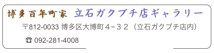 博多百年町家 立石ガクブチ店ギャラリー
         〒812-0033 博多区大博町４−３２（立石ガクブチ店内）
　　　☎ 092-281-4008　info@hakata8museum.com