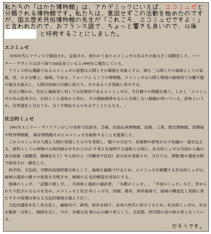 私たちの「はかた博物館」は、アカデミックにいえば、エコミュゼと分類される博物館です。私たちは、意図せずこの活動を始めたのですが、国立歴史民俗博物館の先生が「これこそ、エコミュゼですよ！」と言われたので、おフランス語で、ちょっと響きも良いので、以後 Écomusée と呼称することにしました。

エコミュゼ
　1970年代にフランスで創設され，定義され、使われて来たエコミュゼの名はその後大きく国際化した。ペーター・デヴィスは25ヶ国で166出来ていると1999年に報告している。
　フランス的な運動であるエコミュゼの思想は人間とその環境を対象とする。即ち「人間とその領域としての家庭、村，小さな郷土、地域」である。フォーラム としての博物館、エコミュゼは人間と環境の総体的で分離不能の視点を提示し，人間共同体の行動に役立ち、そのあるべき発展に寄与する。
　社会に開かれ，住民と施政者に対しては民衆的であるエコミュゼは、今日種々の問題を扱う。しかし「エコミュゼの名は乱用され，目的とした意味から外れ、 その創始精神をなんら具現しない組織が用いている。詐称というか，自然進化と言おうか，全く不相応なものを示すことにもなる。」

社会的ミュゼ
　1991年エミリー・ヴァイアンがこの名称で民俗学、芸術、民俗伝承博物館、技術、工業、歴史博物館、景勝地や野外博物館、 海洋博物館それにエコミュゼを総称することを提案した。
　これらのミュゼは人間と人間が実現したものを考察し，種々の方法で、収集物や研究が示す知識の一部を伝える。資料としての事物の古典的展示やそれらが示 す考えを説明する道筋とは別に，社会的ミュゼは当初から他の表示技術（視聴覚、機械化など）や人的介入（労働者や住民）表示法を発展させ，今日では，博物 館や遺産分野で採用され一般化した。
　科学的、文化的、学際的表現形態全体として，地域を価値づけるため、エコミュゼを踏襲する社会的ミュゼは、地域の遺産の種々の要素を共鳴させ，地域の文 化的解読を容易にする。
　地域のミュゼ、「記憶の渡し守」，共同体と遺産の通訳者，「木靴のミュゼ」、「不況のミュゼ」など、誉められたり貶されるものを含め、エコミュゼと社会 的ミュゼは、田園、都市、郊外地域で、地域の構造化と発展に果たすその役割は単なる文化的領域を超えて行く。
　文化的遺産を広く社会化し、価値付け、研究、保存を図り，未来の世代に役立てるため、社会的ミュゼは、社会を観察・分析し，疑問を呈し，今や、多様な民 衆の心の拠り所として、文化間、世代間の真の仲介者となっている。
　　　　　　　　　　　　　　　　　　　　　　　　　　　　　　　　　　　　　　　　...だそうです。
