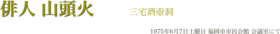 　　俳人 山頭火　　三宅酒壺洞
　　　　　　　　　　　　　　　　　　　　　1975年6月7日土曜日 福岡市市民会館 会議室にて
