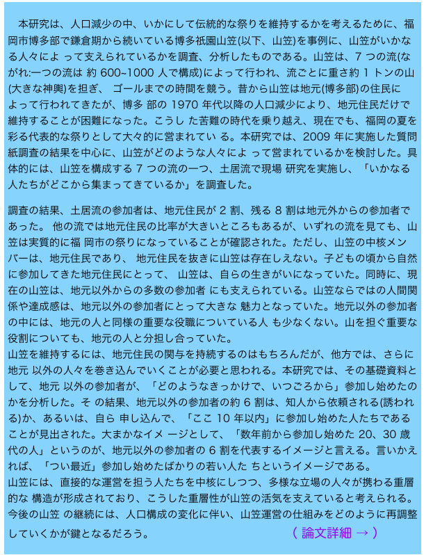 
　本研究は、人口減少の中、いかにして伝統的な祭りを維持するかを考えるために、福岡市博多部で鎌倉期から続いている博多祇園山笠(以下、山笠)を事例に、山笠がいかなる人々によ って支えられているかを調査、分析したものである。山笠は、7 つの流(ながれ:一つの流は 約 600~1000 人で構成)によって行われ、流ごとに重さ約 1 トンの山(大きな神輿)を担ぎ、 ゴールまでの時間を競う。昔から山笠は地元(博多部)の住民によって行われてきたが、博多 部の 1970 年代以降の人口減少により、地元住民だけで維持することが困難になった。こうし た苦難の時代を乗り越え、現在でも、福岡の夏を彩る代表的な祭りとして大々的に営まれてい る。本研究では、2009 年に実施した質問紙調査の結果を中心に、山笠がどのような人々によ って営まれているかを検討した。具体的には、山笠を構成する 7 つの流の一つ、土居流で現場 研究を実施し、「いかなる人たちがどこから集まってきているか」を調査した。
調査の結果、土居流の参加者は、地元住民が 2 割、残る 8 割は地元外からの参加者であった。 他の流では地元住民の比率が大きいところもあるが、いずれの流を見ても、山笠は実質的に福 岡市の祭りになっていることが確認された。ただし、山笠の中核メンバーは、地元住民であり、 地元住民を抜きに山笠は存在しえない。子どもの頃から自然に参加してきた地元住民にとって、 山笠は、自らの生きがいになっていた。同時に、現在の山笠は、地元以外からの多数の参加者 にも支えられている。山笠ならではの人間関係や達成感は、地元以外の参加者にとって大きな 魅力となっていた。地元以外の参加者の中には、地元の人と同様の重要な役職についている人 も少なくない。山を担ぐ重要な役割についても、地元の人と分担し合っていた。
山笠を維持するには、地元住民の関与を持続するのはもちろんだが、他方では、さらに地元 以外の人々を巻き込んでいくことが必要と思われる。本研究では、その基礎資料として、地元 以外の参加者が、「どのようなきっかけで、いつごろから」参加し始めたのかを分析した。そ の結果、地元以外の参加者の約 6 割は、知人から依頼される(誘われる)か、あるいは、自ら 申し込んで、「ここ 10 年以内」に参加し始めた人たちであることが見出された。大まかなイメ ージとして、「数年前から参加し始めた 20、30 歳代の人」というのが、地元以外の参加者の 6 割を代表するイメージと言える。言いかえれば、「つい最近」参加し始めたばかりの若い人た ちというイメージである。
山笠には、直接的な運営を担う人たちを中核にしつつ、多様な立場の人々が携わる重層的な 構造が形成されており、こうした重層性が山笠の活気を支えていると考えられる。今後の山笠 の継続には、人口構成の変化に伴い、山笠運営の仕組みをどのように再調整していくかが鍵となるだろう。                        （ 論文詳細 → ）                 

