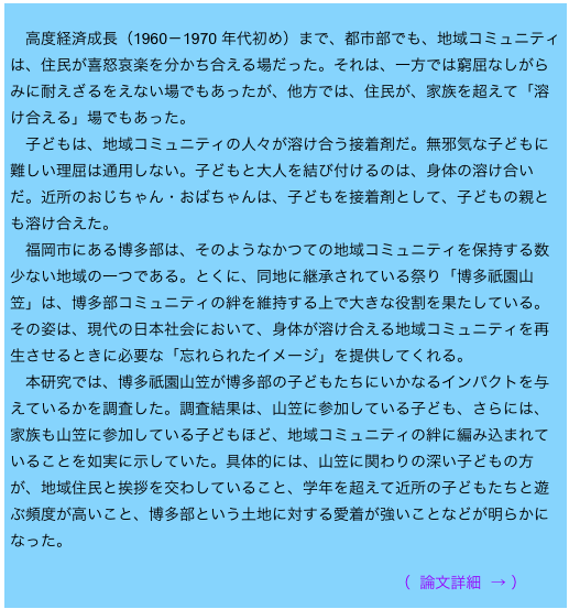 
　高度経済成長（1960－1970 年代初め）まで、都市部でも、地域コミュニティは、住民が喜怒哀楽を分かち合える場だった。それは、一方では窮屈なしがらみに耐えざるをえない場でもあったが、他方では、住民が、家族を超えて「溶け合える」場でもあった。 　子どもは、地域コミュニティの人々が溶け合う接着剤だ。無邪気な子どもに難しい理屈は通用しない。子どもと大人を結び付けるのは、身体の溶け合いだ。近所のおじちゃん・おばちゃんは、子どもを接着剤として、子どもの親とも溶け合えた。 　福岡市にある博多部は、そのようなかつての地域コミュニティを保持する数少ない地域の一つである。とくに、同地に継承されている祭り「博多祇園山笠」は、博多部コミュニティの絆を維持する上で大きな役割を果たしている。その姿は、現代の日本社会において、身体が溶け合える地域コミュニティを再生させるときに必要な「忘れられたイメージ」を提供してくれる。 　本研究では、博多祇園山笠が博多部の子どもたちにいかなるインパクトを与えているかを調査した。調査結果は、山笠に参加している子ども、さらには、家族も山笠に参加している子どもほど、地域コミュニティの絆に編み込まれていることを如実に示していた。具体的には、山笠に関わりの深い子どもの方が、地域住民と挨拶を交わしていること、学年を超えて近所の子どもたちと遊ぶ頻度が高いこと、博多部という土地に対する愛着が強いことなどが明らかになった。                                                      　　　　
　　　　　　　　　　　　　　　　　　　　　　　　　（ 論文詳細 → ）

